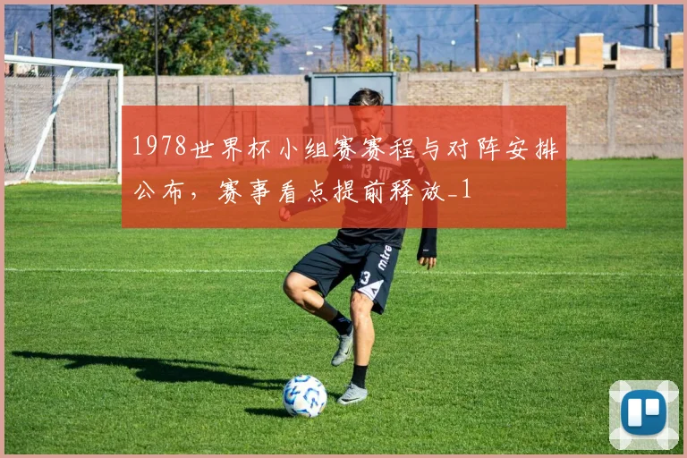 1978世界杯小组赛赛程与对阵安排公布，赛事看点提前释放_1
