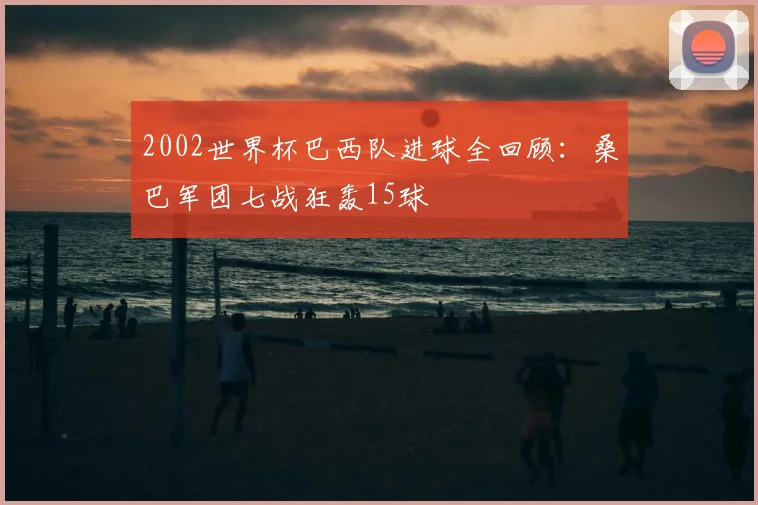 2002世界杯巴西队进球全回顾:桑巴军团七战狂轰15球
