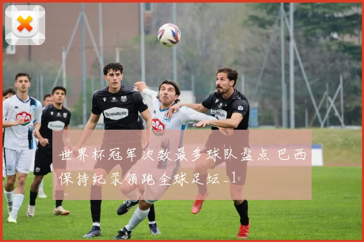 世界杯冠军次数最多球队盘点 巴西保持纪录领跑全球足坛_1