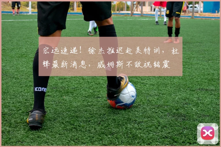 宏远速递！徐杰推迟赴美特训，杜锋最新消息，威姆斯不敌祝铭震