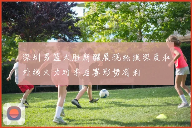 深圳男篮大胜新疆展现轮换深度和外线火力对季后赛形势有利