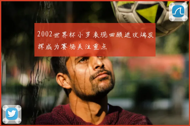 2002世界杯小罗表现回顾进攻端发挥成为赛场关注重点