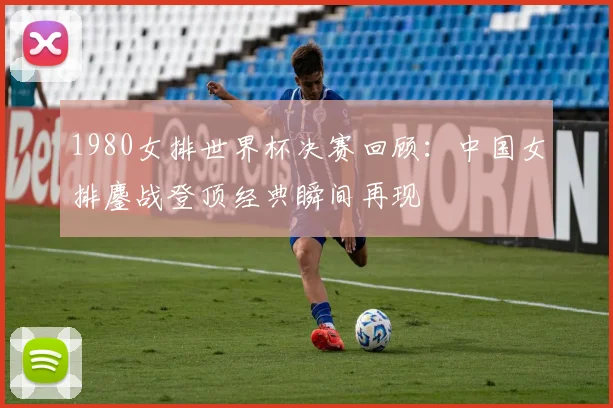 1980女排世界杯决赛回顾:中国女排鏖战登顶经典瞬间再现