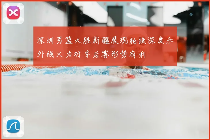 深圳男篮大胜新疆展现轮换深度和外线火力对季后赛形势有利
