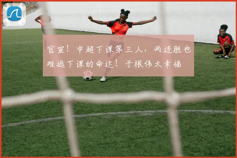 官宣！中超下课第三人，两连胜也难逃下课的命运！于根伟太幸福