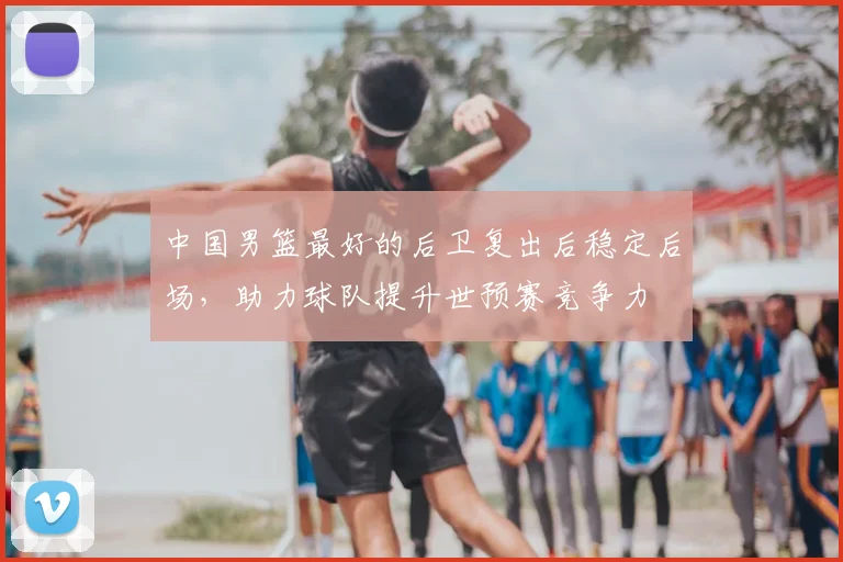 中国男篮最好的后卫复出后稳定后场，助力球队提升世预赛竞争力