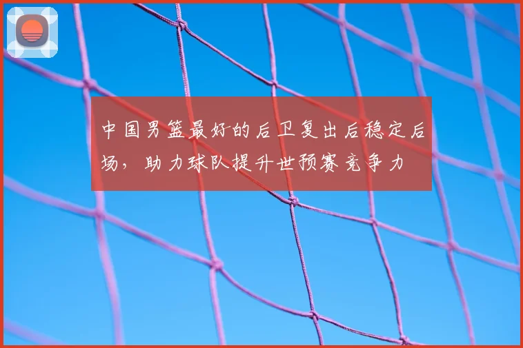 中国男篮最好的后卫复出后稳定后场，助力球队提升世预赛竞争力