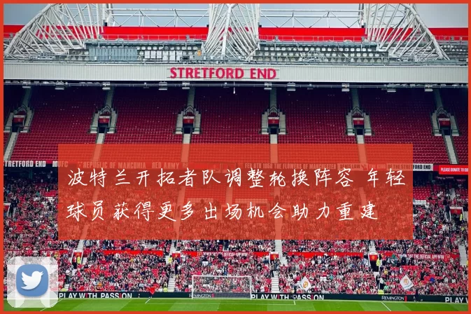 波特兰开拓者队调整轮换阵容 年轻球员获得更多出场机会助力重建