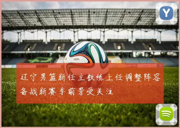 辽宁男篮新任主教练上任调整阵容备战新赛季前景受关注