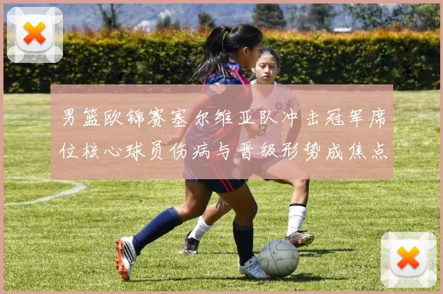 男篮欧锦赛塞尔维亚队冲击冠军席位核心球员伤病与晋级形势成焦点