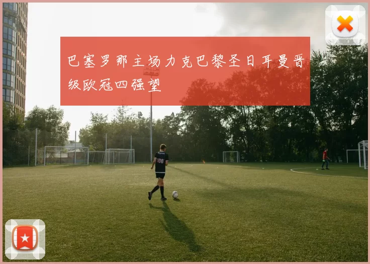 巴塞罗那主场力克巴黎圣日耳曼晋级欧冠四强望