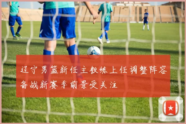 辽宁男篮新任主教练上任调整阵容备战新赛季前景受关注