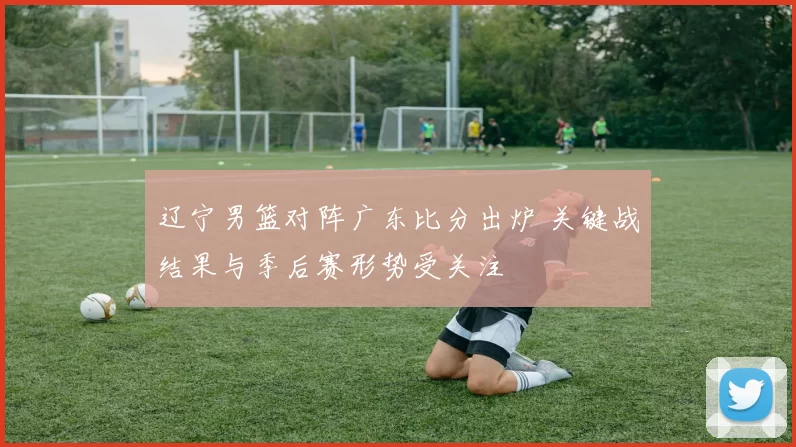 辽宁男篮对阵广东比分出炉 关键战结果与季后赛形势受关注