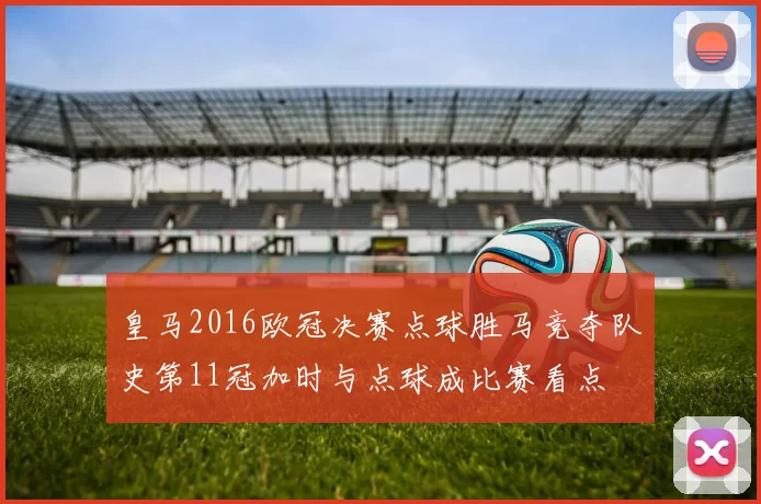 皇马2016欧冠决赛点球胜马竞夺队史第11冠加时与点球成比赛看点
