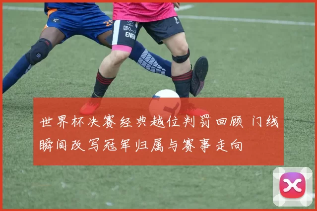 世界杯决赛经典越位判罚回顾 门线瞬间改写冠军归属与赛事走向