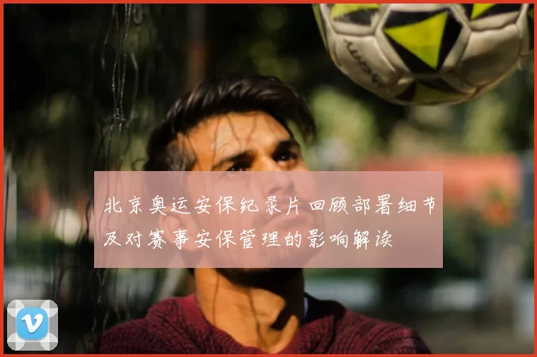 北京奥运安保纪录片回顾部署细节及对赛事安保管理的影响解读