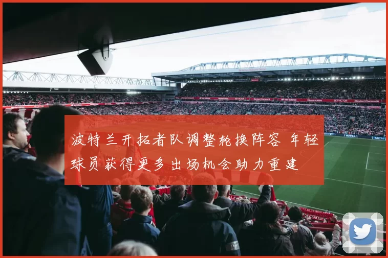 波特兰开拓者队调整轮换阵容 年轻球员获得更多出场机会助力重建