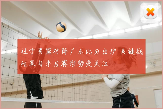 辽宁男篮对阵广东比分出炉 关键战结果与季后赛形势受关注